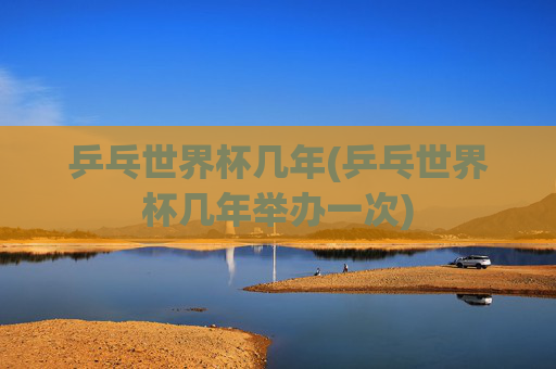 乒乓世界杯几年(乒乓世界杯几年举办一次)