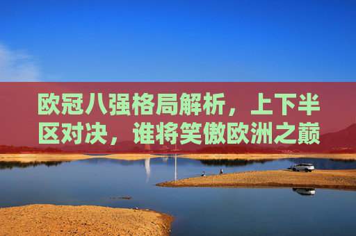 欧冠八强格局解析,上下半区对决,谁将笑傲欧洲之巅?欧冠八强上下半区对决,谁能登顶欧洲之巅?