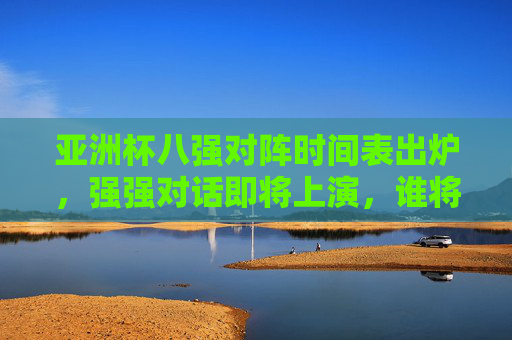 亚洲杯八强对阵时间表出炉，强强对话即将上演，谁将晋级半决赛？亚洲杯八强对阵时间表出炉，强强对话上演，谁将晋级半决赛？
