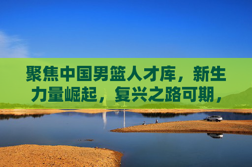 聚焦中国男篮人才库，新生力量崛起，复兴之路可期，中国男篮人才库新生力量崛起 复兴之路可期