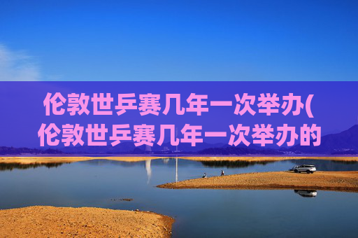 伦敦世乒赛几年一次举办(伦敦世乒赛几年一次举办的)
