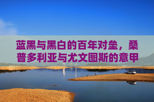 蓝黑与黑白的百年对垒，桑普多利亚与尤文图斯的意甲恩怨史，蓝黑与黑白的百年意甲恩怨，桑普多利亚与尤文图斯对垒史