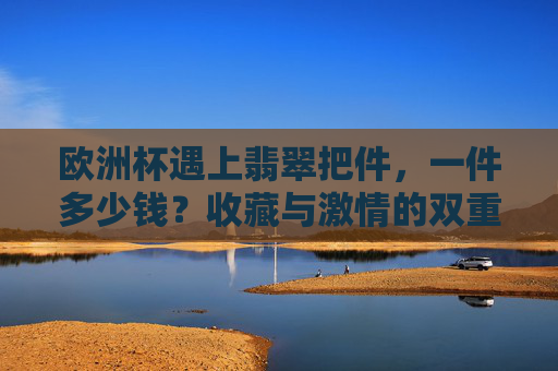 欧洲杯遇上翡翠把件,一件多少钱?收藏与激情的双重奏,欧洲杯遇上翡翠把件,收藏与激情的双重奏,一件多少钱?