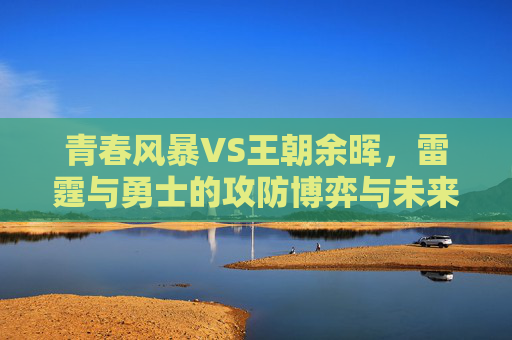 青春风暴VS王朝余晖，雷霆与勇士的攻防博弈与未来走向，青春风暴VS王朝余晖，雷霆与勇士攻防博弈及未来走向
