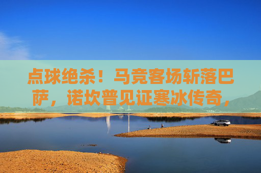 点球绝杀！马竞客场斩落巴萨，诺坎普见证寒冰传奇，点球绝杀！马竞客场诺坎普斩落巴萨