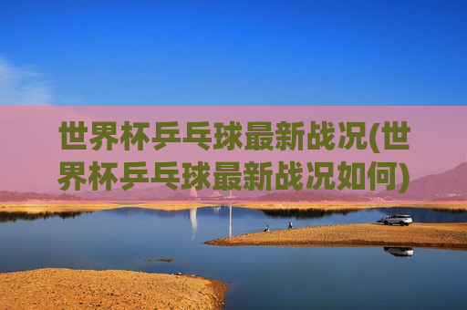 世界杯乒乓球最新战况(世界杯乒乓球最新战况如何)世界杯乒乓球最新战况