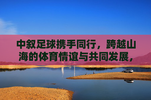中叙足球携手同行，跨越山海的体育情谊与共同发展，跨越山海的中叙足球，携手共筑体育情谊与发展