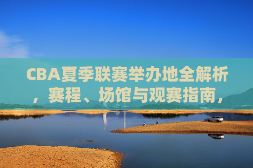 CBA夏季联赛举办地全解析，赛程、场馆与观赛指南，CBA夏季联赛举办地全解析，赛程、场馆与观赛指南