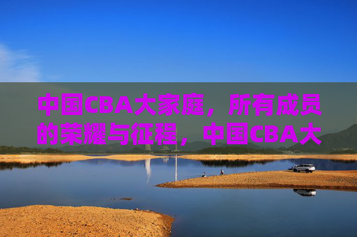 中国CBA大家庭，所有成员的荣耀与征程，中国CBA大家庭，荣耀征程，全员同行