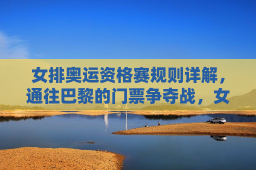 女排奥运资格赛规则详解,通往巴黎的门票争夺战,女排奥运资格赛规则详解,通往巴黎的门票争夺战