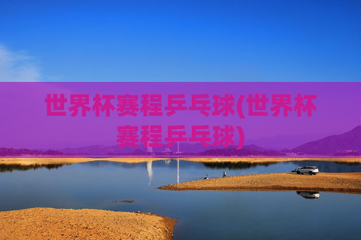 世界杯赛程乒乓球(世界杯赛程乒乓球)