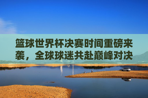 篮球世界杯决赛时间重磅来袭，全球球迷共赴巅峰对决，这份指南请收好！篮球世界杯决赛时间重磅来袭！全球球迷巅峰对决指南