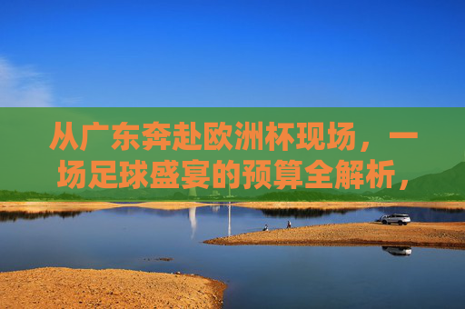 从广东奔赴欧洲杯现场,一场足球盛宴的预算全解析,从广东奔赴欧洲杯现场,足球盛宴预算全解析