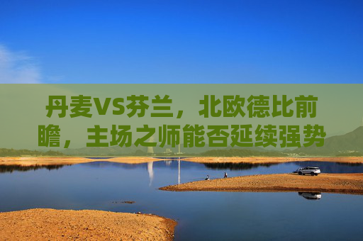 丹麦VS芬兰，北欧德比前瞻，主场之师能否延续强势？北欧德比前瞻，丹麦主场能否延续强势？