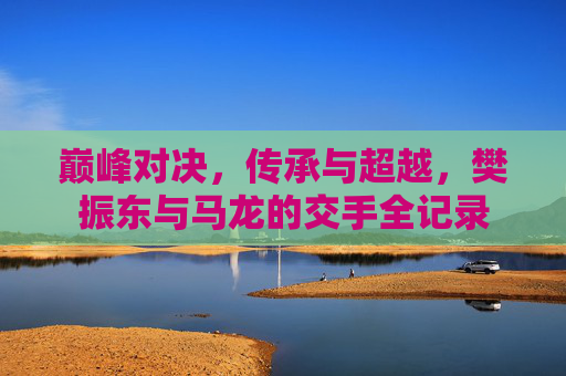 巅峰对决,传承与超越,樊振东与马龙的交手全记录
