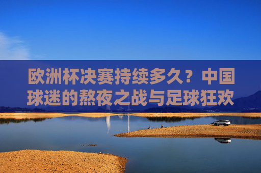 欧洲杯决赛持续多久？中国球迷的熬夜之战与足球狂欢，中国球迷的欧洲杯决赛夜，熬夜之战与足球狂欢