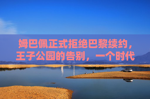姆巴佩正式拒绝巴黎续约,王子公园的告别,一个时代的终章与足坛新变局的开始,姆巴佩拒续约告别王子公园,时代终章与新变局序曲