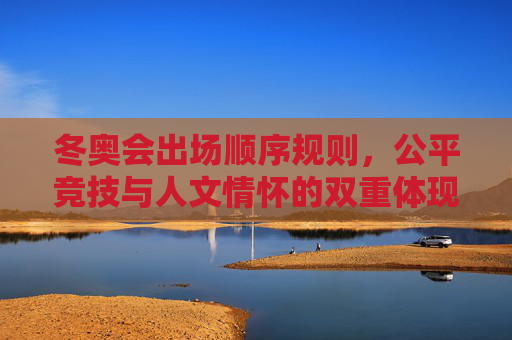 冬奥会出场顺序规则,公平竞技与人文情怀的双重体现,冬奥会出场顺序,公平竞技与人文情怀的双重体现