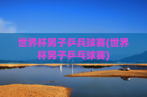 世界杯男子乒兵球赛(世界杯男子乒乓球赛)