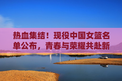 热血集结！现役中国女篮名单公布，青春与荣耀共赴新征程，热血集结！中国女篮名单公布，青春荣耀共赴新征程