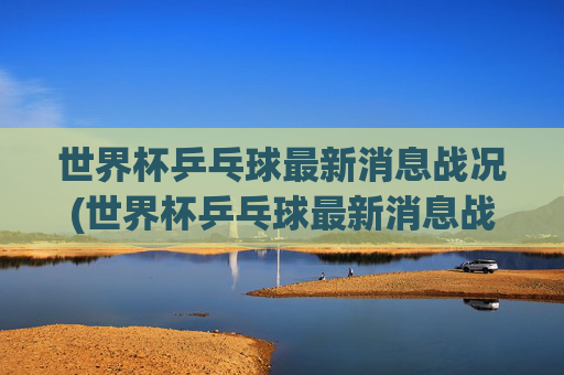 世界杯乒乓球最新消息战况(世界杯乒乓球最新消息战况查询)