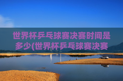 世界杯乒乓球赛决赛时间是多少(世界杯乒乓球赛决赛时间是多少号)