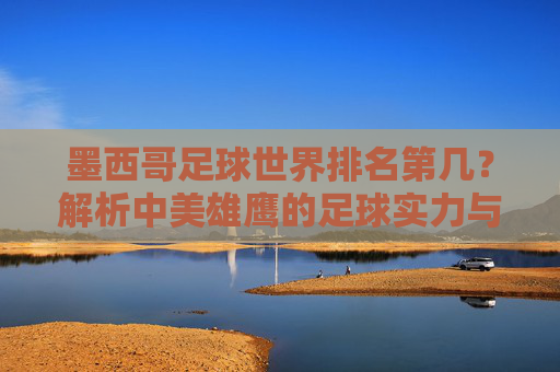 墨西哥足球世界排名第几？解析中美雄鹰的足球实力与地位，墨西哥足球世界排名第几？解析实力与地位