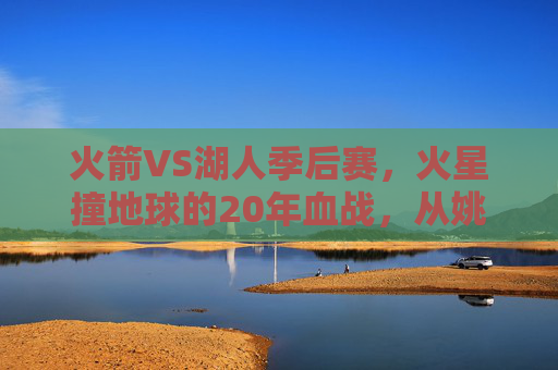 火箭VS湖人季后赛，火星撞地球的20年血战，从姚明科比到詹姆斯哈登的宿命对决，火箭湖人20年血战，姚明科比到詹姆斯哈登的宿命对决