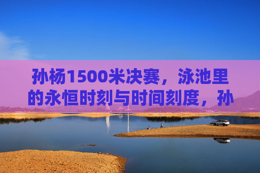 孙杨1500米决赛,泳池里的永恒时刻与时间刻度,孙杨1500米决赛,泳池里的永恒时刻与时间刻度