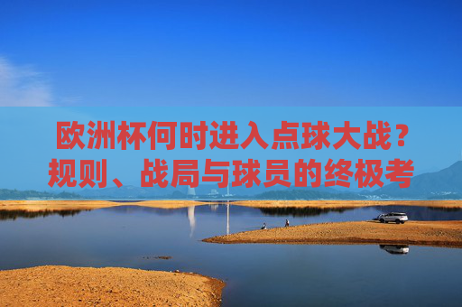欧洲杯何时进入点球大战?规则、战局与球员的终极考验