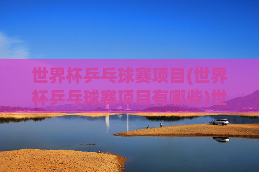 世界杯乒乓球赛项目(世界杯乒乓球赛项目有哪些)世界杯乒乓球赛项目有哪些