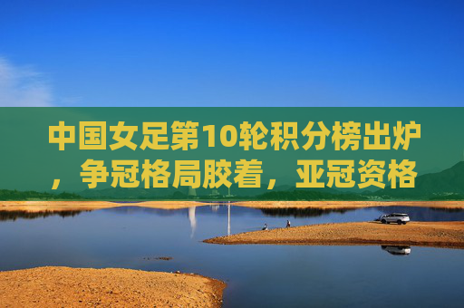中国女足第10轮积分榜出炉，争冠格局胶着，亚冠资格争夺白热化，中国女足第10轮积分榜出炉，争冠与亚冠资格双线胶着