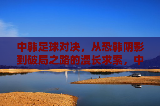 中韩足球对决,从恐韩阴影到破局之路的漫长求索,中韩足球对决,从恐韩阴影到破局之路的漫长求索