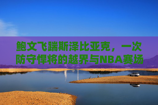 鲍文飞踹斯泽比亚克,一次防守悍将的越界与NBA赛场暴力记忆