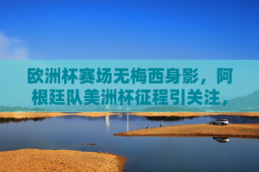 欧洲杯赛场无梅西身影，阿根廷队美洲杯征程引关注，欧洲杯无梅西身影，阿根廷美洲杯征程引关注