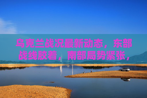 乌克兰战况最新动态,东部战线胶着,南部局势紧张,国际援助与外交博弈持续