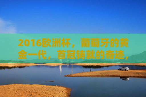 2016欧洲杯,葡萄牙的黄金一代,首冠铸就的奇迹,2016欧洲杯,葡萄牙黄金一代首冠奇迹