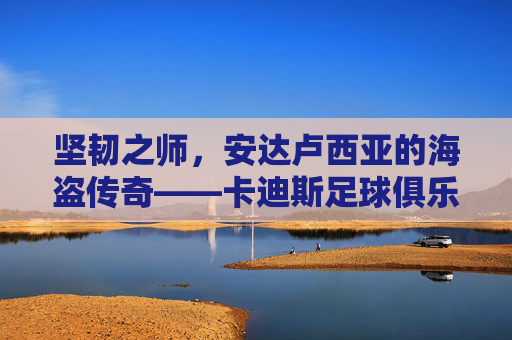 坚韧之师,安达卢西亚的海盗传奇——卡迪斯足球俱乐部的前世今生