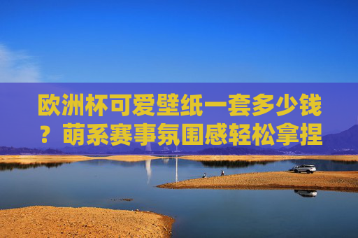 欧洲杯可爱壁纸一套多少钱?萌系赛事氛围感轻松拿捏!欧洲杯萌系壁纸,可爱赛事氛围感轻松拿捏!