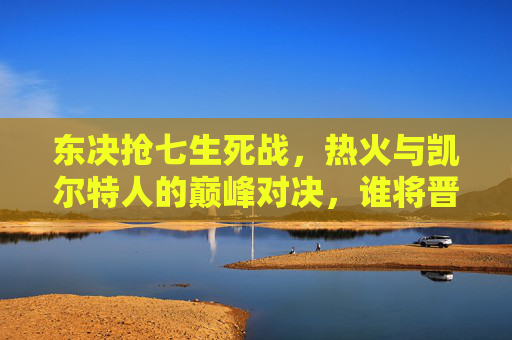 东决抢七生死战,热火与凯尔特人的巅峰对决,谁将晋级总决赛?东决抢七生死战,热火与凯尔特人巅峰对决,谁晋级总决赛?