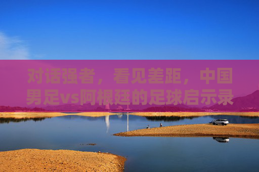 对话强者，看见差距，中国男足vs阿根廷的足球启示录，中阿足球对话，差距启示录