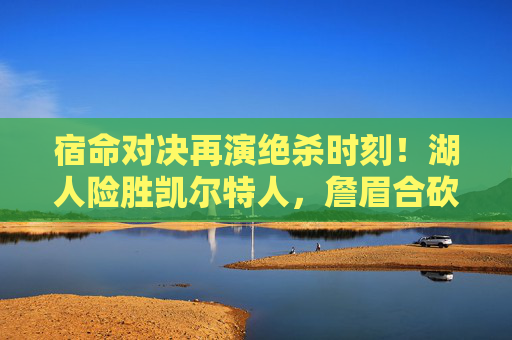 宿命对决再演绝杀时刻！湖人险胜凯尔特人，詹眉合砍55分力克强敌，宿命对决再演绝杀！詹眉合砍55分湖人险胜凯尔特人