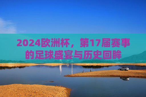 2024欧洲杯,第17届赛事的足球盛宴与历史回眸