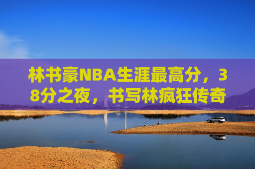 林书豪NBA生涯最高分,38分之夜,书写林疯狂传奇,林书豪38分之夜,林疯狂传奇与NBA生涯最高分