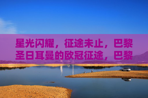 星光闪耀,征途未止,巴黎圣日耳曼的欧冠征途,巴黎圣日耳曼星光闪耀,欧冠征途未止