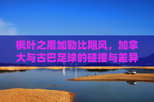 枫叶之盾加勒比飓风,加拿大与古巴足球的碰撞与差异,枫叶之盾与加勒比飓风,加拿大古巴足球碰撞差异