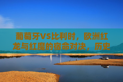 葡萄牙VS比利时，欧洲红龙与红魔的宿命对决，历史战绩全记录，欧洲红龙VS红魔，宿命对决历史战绩全记录