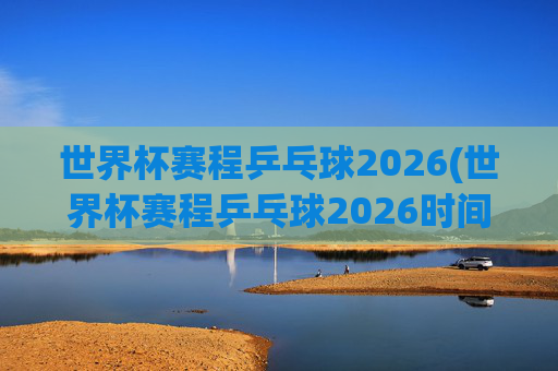 世界杯赛程乒乓球2026(世界杯赛程乒乓球2026时间)