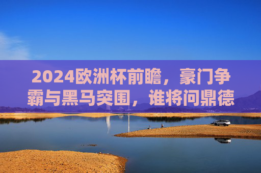2024欧洲杯前瞻,豪门争霸与黑马突围,谁将问鼎德意志?2024欧洲杯前瞻,豪门黑马争锋,谁将问鼎德意志?