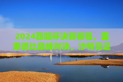 2024西超杯决赛赛程,国家德比巅峰对决,沙特见证新王加冕?2024西超杯国家德比巅峰对决,沙特见证新王加冕?
